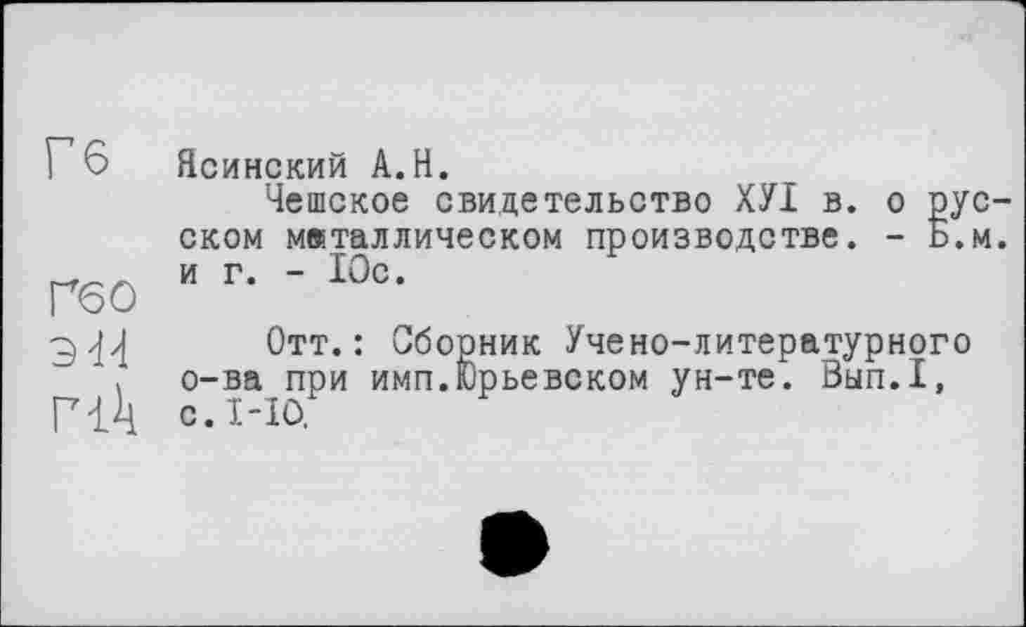 ﻿Гб
Ґ60 эй
Ясинский А.Н.
Чешское свидетельство ХУІ в. о рус ском металлическом производстве. - Ь.М и г. - Юс.
Отт.: Сборник Учено-литературного о-ва при имп.Юрьевском ун-те. Вып.1, с. 1-Ю.